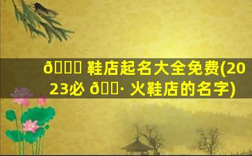 🐅 鞋店起名大全免费(2023必 🌷 火鞋店的名字)